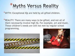*
* MYTH: Exceptional IQs are held by all gifted children.

* REALITY: There are many ways to be gifted, and not all of
 them necessarily involve high IQ. For example, art and music.
 These children’s needs are still not met by regular school
 programming.
 