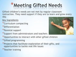 *
Gifted children’s needs are not met by regular classroom
instruction. They need support if they are to learn and grow every
day.
Key Ingredients
* Curriculum compacting
* Differentiation
* Parental support
* Support from administrators and teachers
* Opportunities to interact with other gifted children
* Gifted programming
* Projects that facilitate exploration of their gifts, and
  opportunities to tackle real life issues
* Teacher training
 