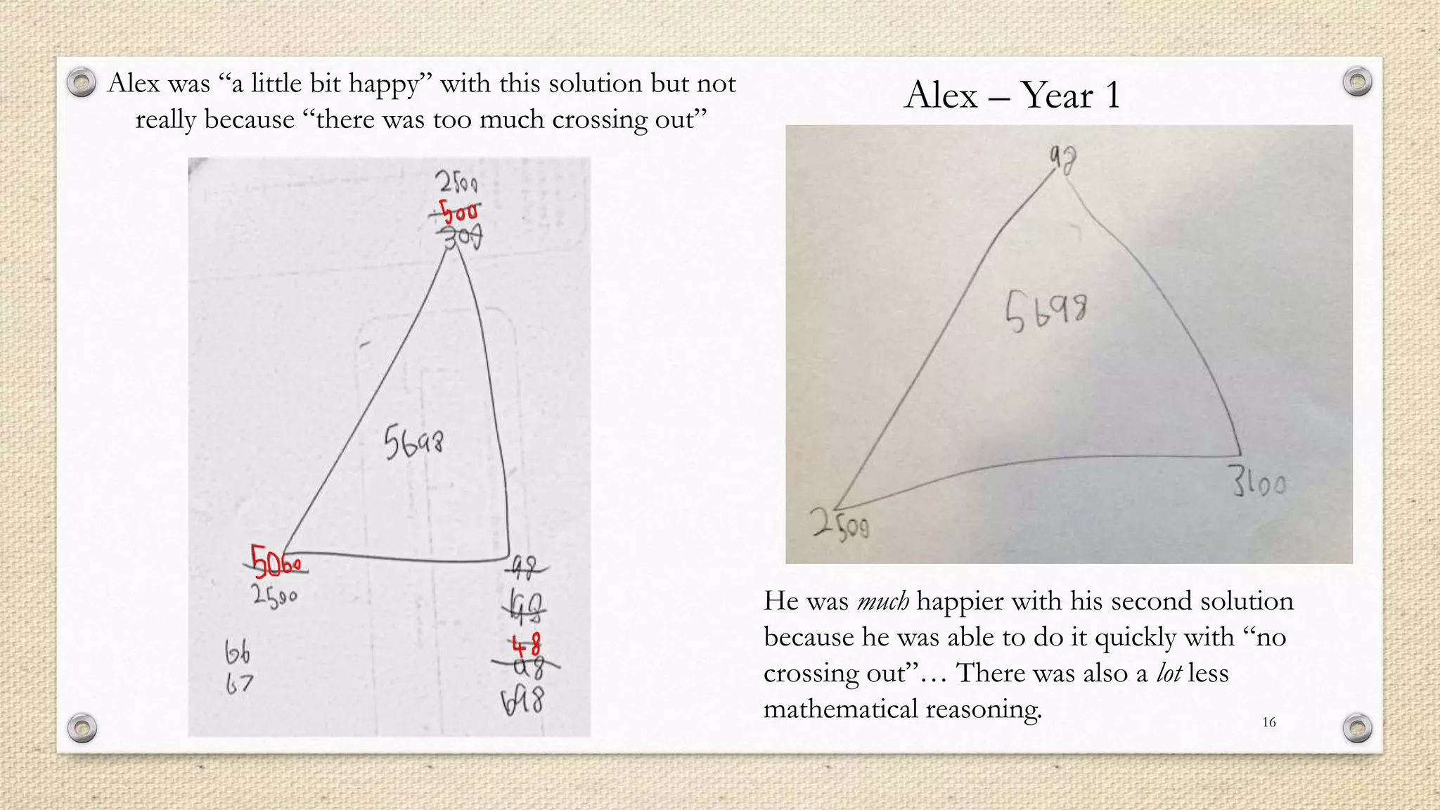 16
Alex was “a little bit happy” with this solution but not
really because “there was too much crossing out”
He was much happier with his second solution
because he was able to do it quickly with “no
crossing out”… There was also a lot less
mathematical reasoning.
Alex – Year 1
 