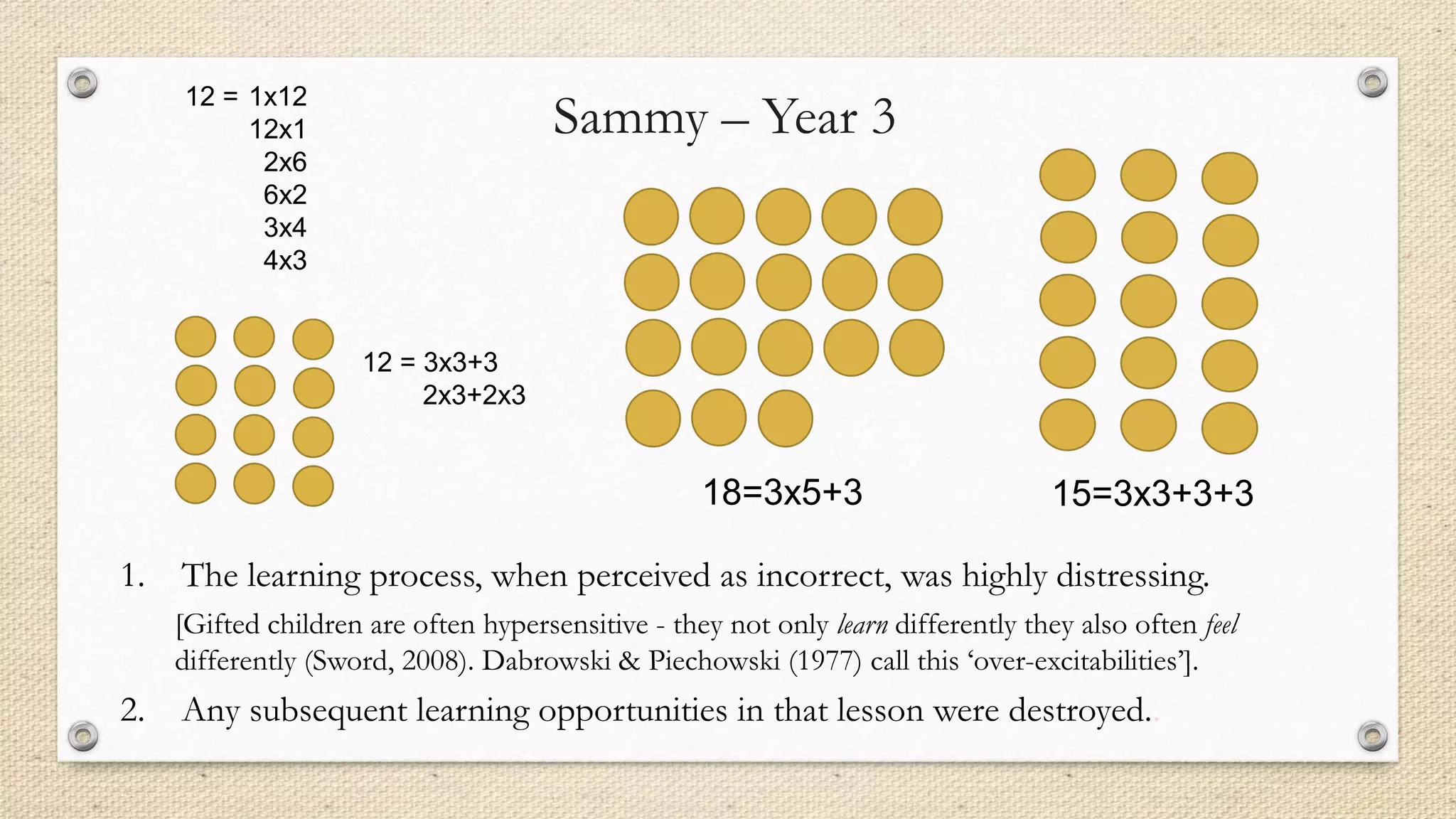 1. The learning process, when perceived as incorrect, was highly distressing.
[Gifted children are often hypersensitive - they not only learn differently they also often feel
differently (Sword, 2008). Dabrowski & Piechowski (1977) call this ‘over-excitabilities’].
2. Any subsequent learning opportunities in that lesson were destroyed..
12 = 1x12
12x1
2x6
6x2
3x4
4x3
12 = 3x3+3
2x3+2x3
18=3x5+3 15=3x3+3+3
Sammy – Year 3
 