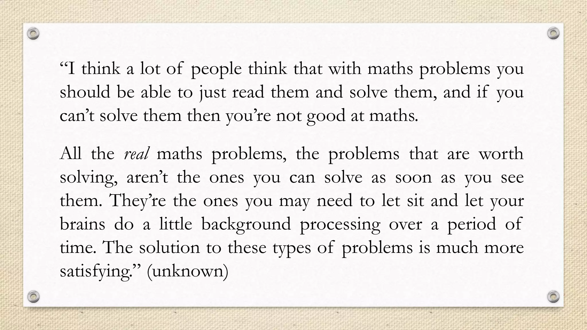 “I think a lot of people think that with maths problems you
should be able to just read them and solve them, and if you
can’t solve them then you’re not good at maths.
All the real maths problems, the problems that are worth
solving, aren’t the ones you can solve as soon as you see
them. They’re the ones you may need to let sit and let your
brains do a little background processing over a period of
time. The solution to these types of problems is much more
satisfying.” (unknown)
 