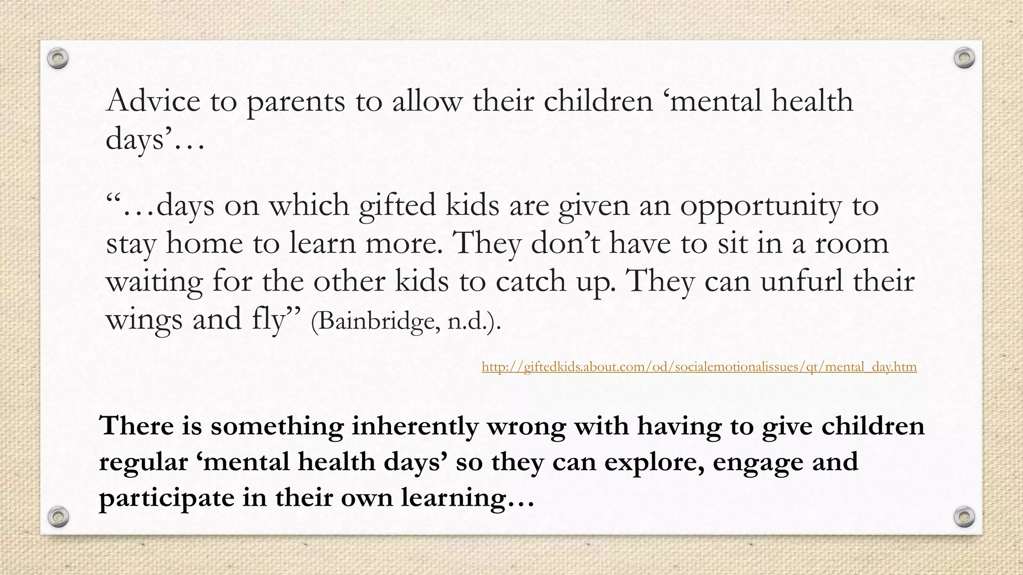 Advice to parents to allow their children ‘mental health
days’…
“…days on which gifted kids are given an opportunity to
stay home to learn more. They don’t have to sit in a room
waiting for the other kids to catch up. They can unfurl their
wings and fly” (Bainbridge, n.d.).
http://giftedkids.about.com/od/socialemotionalissues/qt/mental_day.htm
There is something inherently wrong with having to give children
regular ‘mental health days’ so they can explore, engage and
participate in their own learning…
 