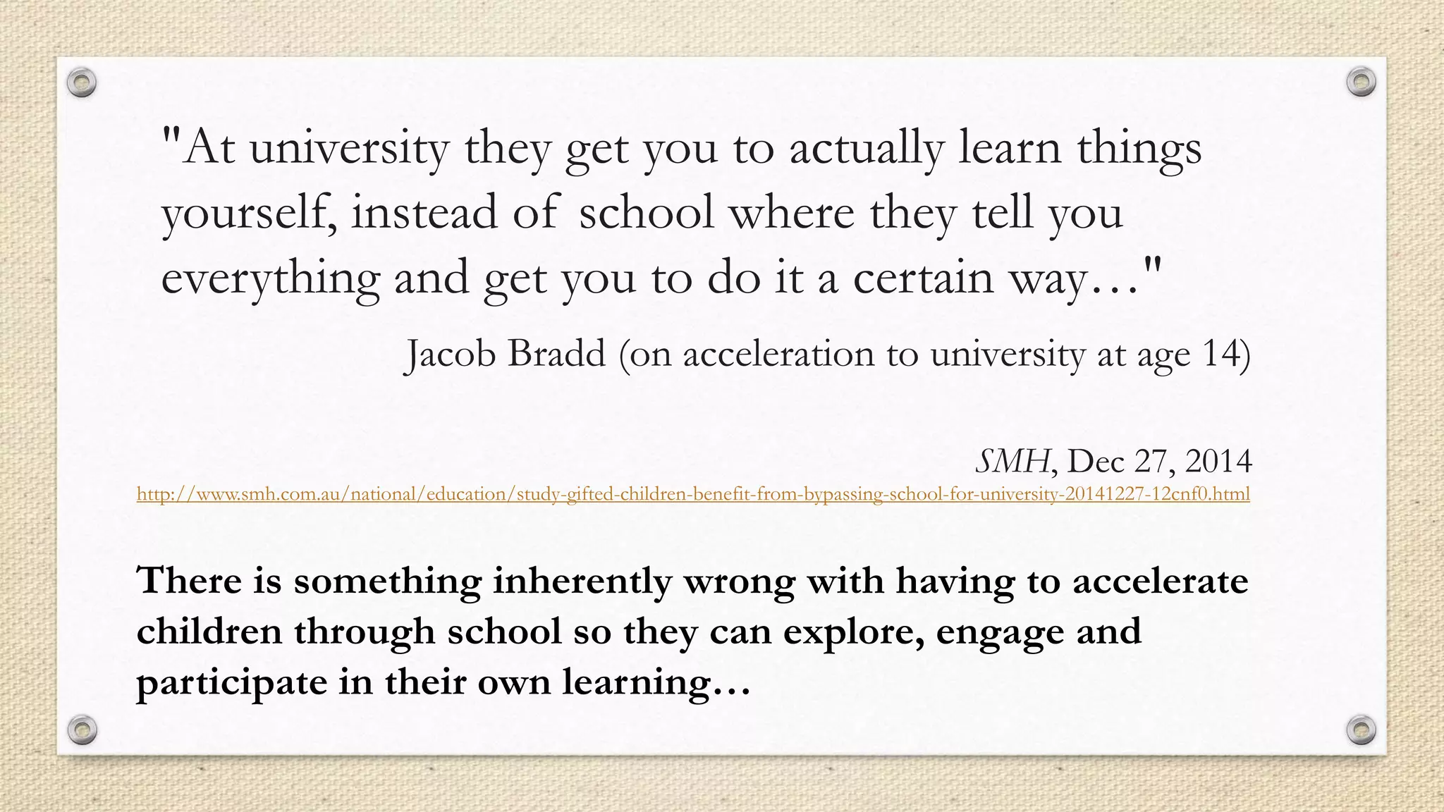 "At university they get you to actually learn things
yourself, instead of school where they tell you
everything and get you to do it a certain way…"
Jacob Bradd (on acceleration to university at age 14)
SMH, Dec 27, 2014
http://www.smh.com.au/national/education/study-gifted-children-benefit-from-bypassing-school-for-university-20141227-12cnf0.html
There is something inherently wrong with having to accelerate
children through school so they can explore, engage and
participate in their own learning…
 
