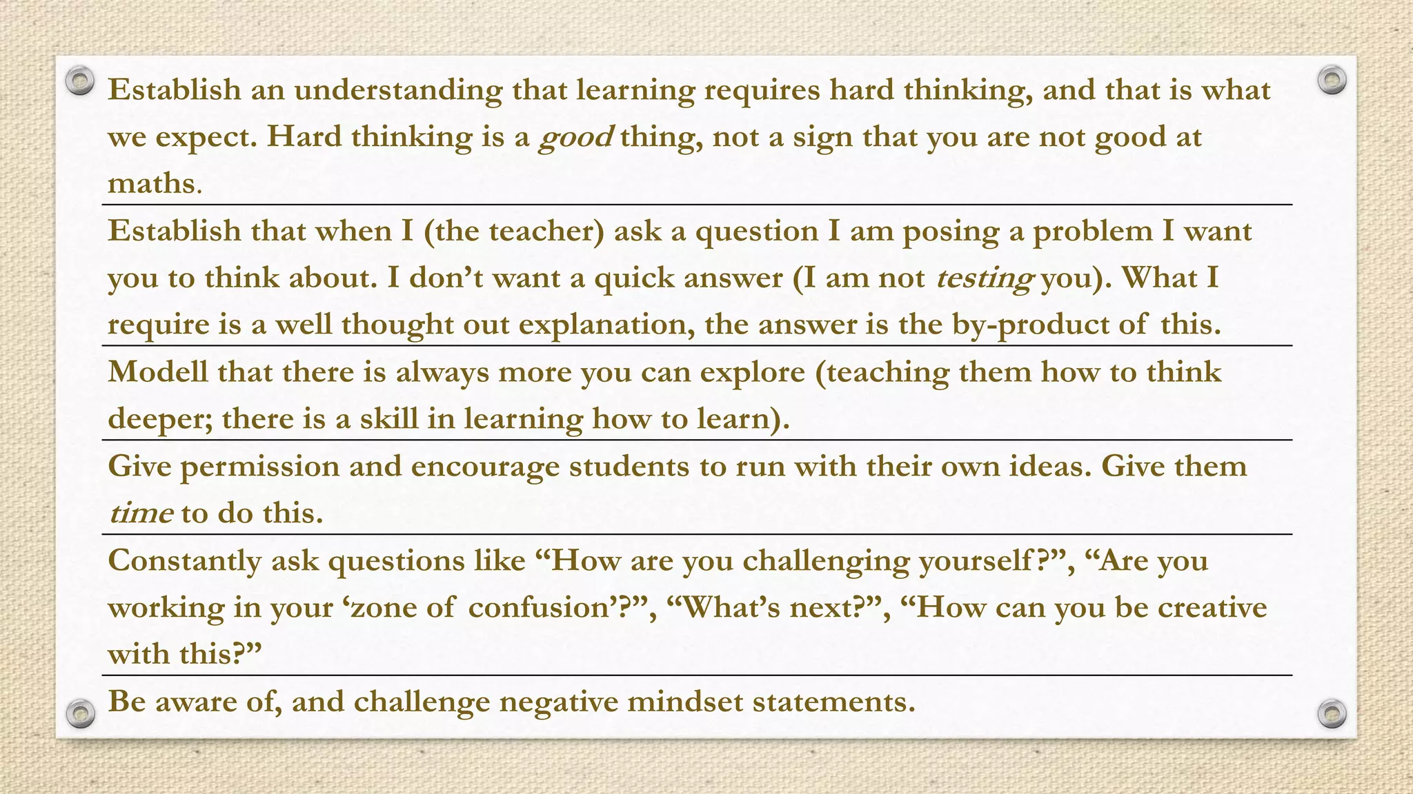 Establish an understanding that learning requires hard thinking, and that is what
we expect. Hard thinking is a good thing, not a sign that you are not good at
maths.
Establish that when I (the teacher) ask a question I am posing a problem I want
you to think about. I don’t want a quick answer (I am not testing you). What I
require is a well thought out explanation, the answer is the by-product of this.
Modell that there is always more you can explore (teaching them how to think
deeper; there is a skill in learning how to learn).
Give permission and encourage students to run with their own ideas. Give them
time to do this.
Constantly ask questions like “How are you challenging yourself?”, “Are you
working in your ‘zone of confusion’?”, “What’s next?”, “How can you be creative
with this?”
Be aware of, and challenge negative mindset statements.
 