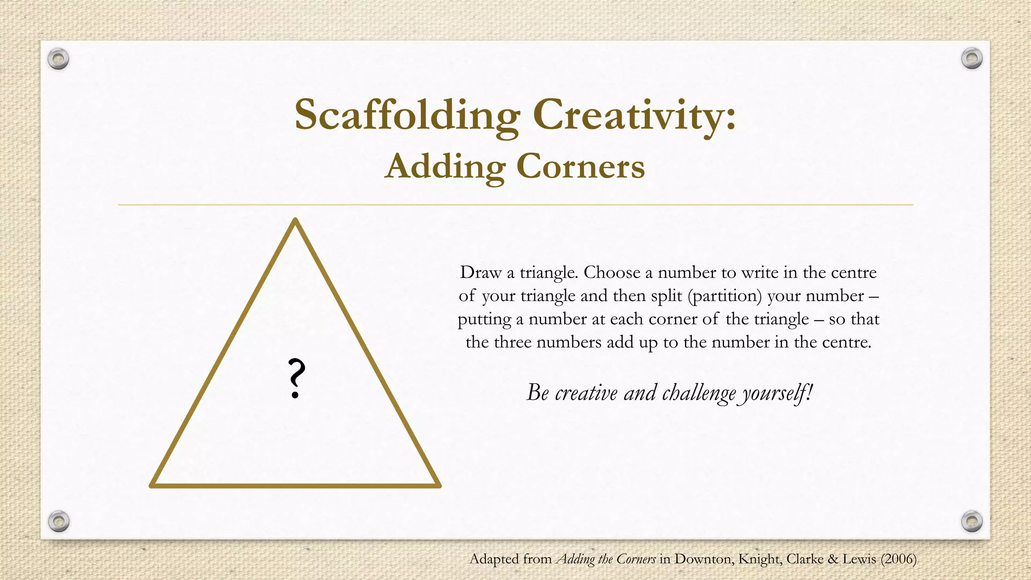 Scaffolding Creativity:
Adding Corners
?
Draw a triangle. Choose a number to write in the centre
of your triangle and then split (partition) your number –
putting a number at each corner of the triangle – so that
the three numbers add up to the number in the centre.
Be creative and challenge yourself!
Adapted from Adding the Corners in Downton, Knight, Clarke & Lewis (2006)
 
