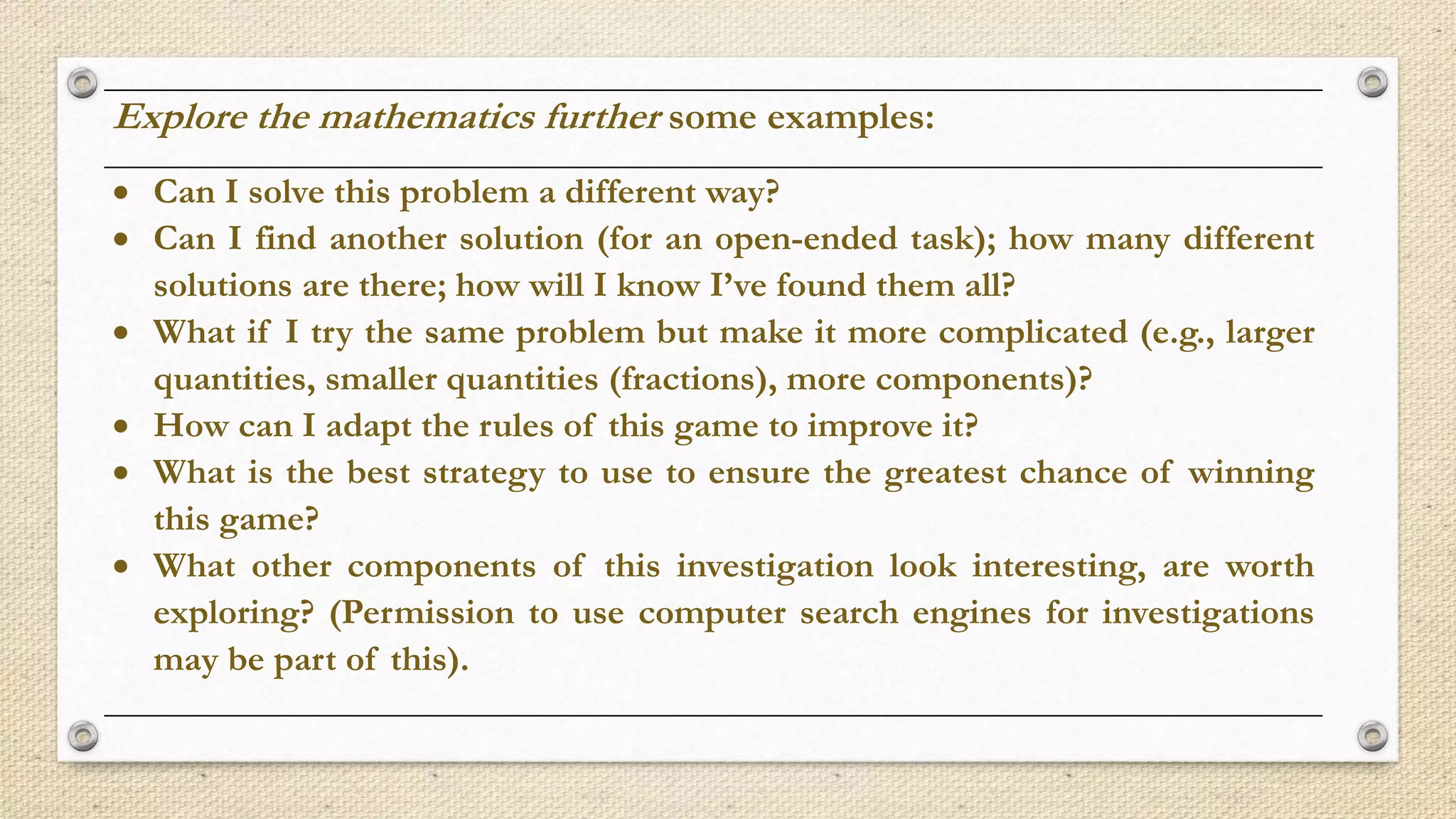 Explore the mathematics further some examples:
 Can I solve this problem a different way?
 Can I find another solution (for an open-ended task); how many different
solutions are there; how will I know I’ve found them all?
 What if I try the same problem but make it more complicated (e.g., larger
quantities, smaller quantities (fractions), more components)?
 How can I adapt the rules of this game to improve it?
 What is the best strategy to use to ensure the greatest chance of winning
this game?
 What other components of this investigation look interesting, are worth
exploring? (Permission to use computer search engines for investigations
may be part of this).
 