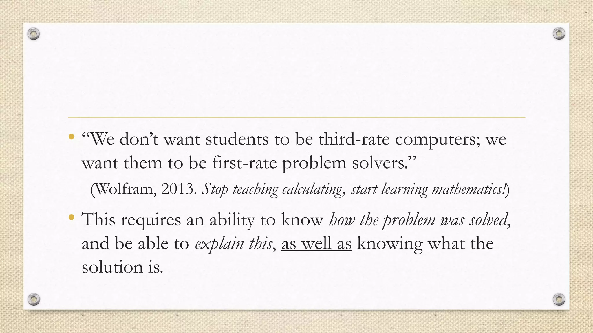 • “We don’t want students to be third-rate computers; we
want them to be first-rate problem solvers.”
(Wolfram, 2013. Stop teaching calculating, start learning mathematics!)
• This requires an ability to know how the problem was solved,
and be able to explain this, as well as knowing what the
solution is.
 
