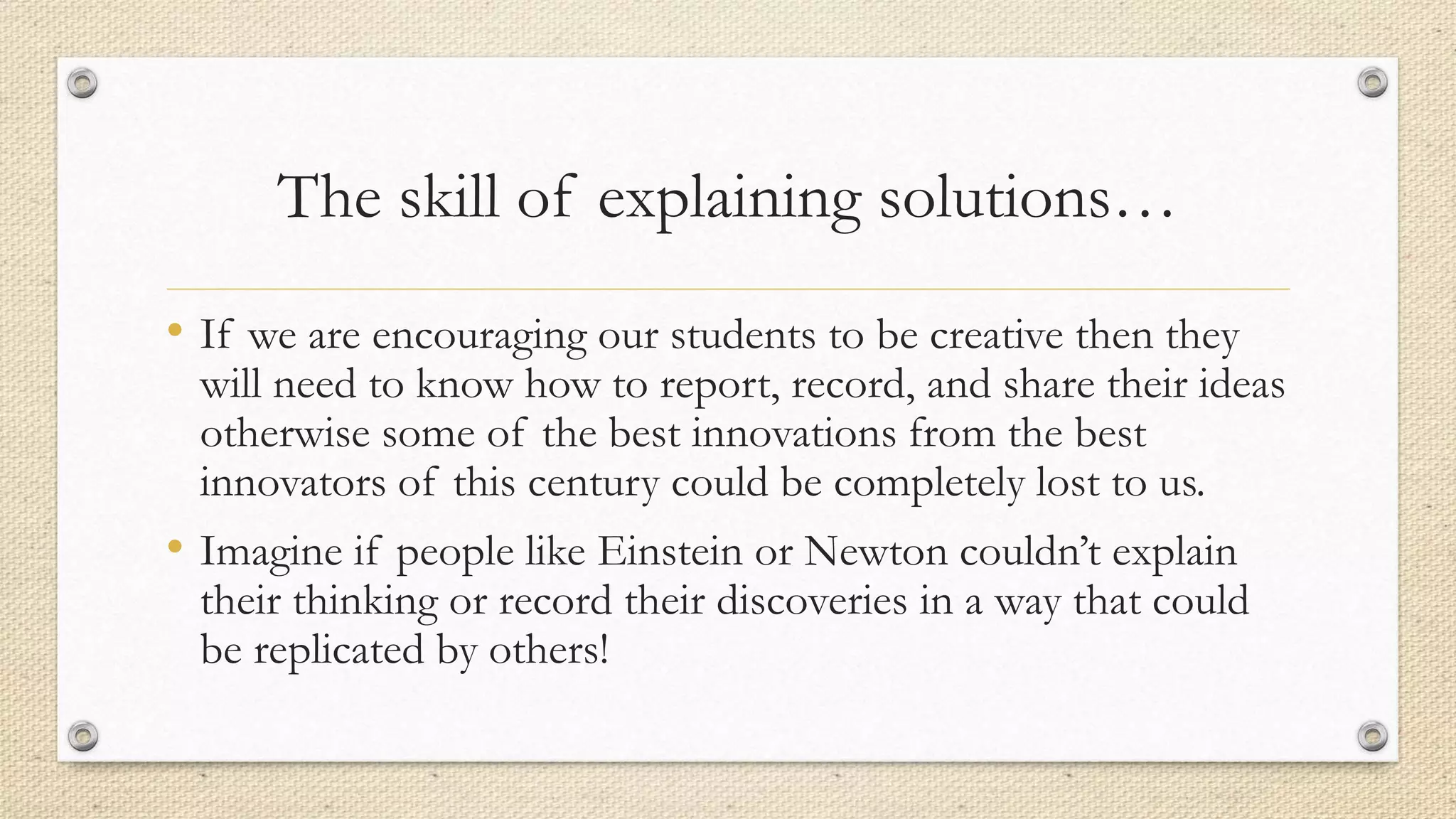 The skill of explaining solutions…
• If we are encouraging our students to be creative then they
will need to know how to report, record, and share their ideas
otherwise some of the best innovations from the best
innovators of this century could be completely lost to us.
• Imagine if people like Einstein or Newton couldn’t explain
their thinking or record their discoveries in a way that could
be replicated by others!
 