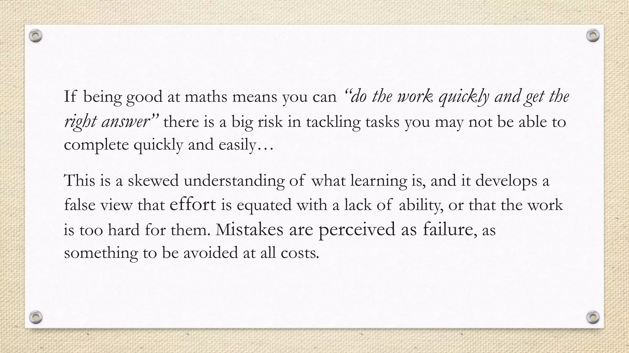 If being good at maths means you can “do the work quickly and get the
right answer” there is a big risk in tackling tasks you may not be able to
complete quickly and easily…
This is a skewed understanding of what learning is, and it develops a
false view that effort is equated with a lack of ability, or that the work
is too hard for them. Mistakes are perceived as failure, as
something to be avoided at all costs.
 