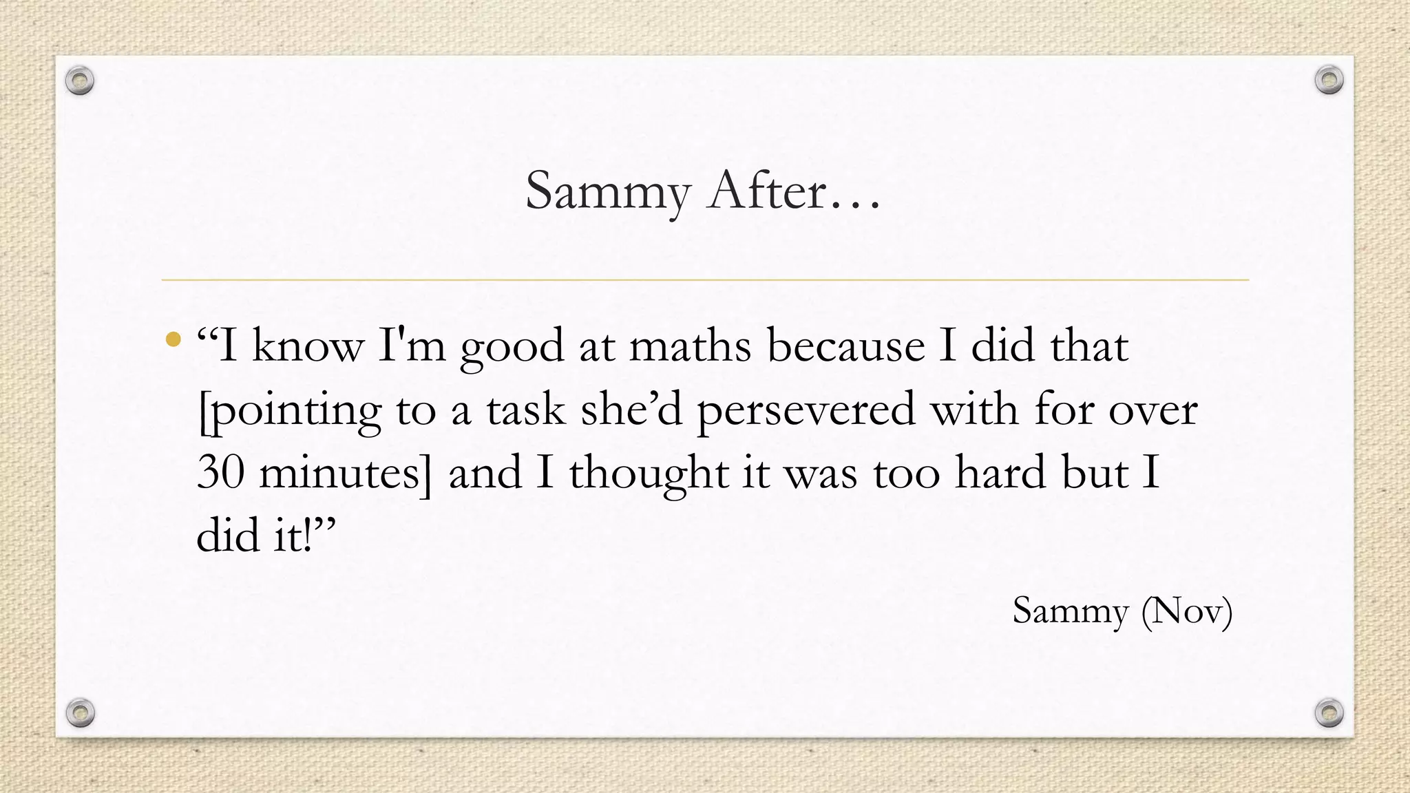 Sammy After…
• “I know I'm good at maths because I did that
[pointing to a task she’d persevered with for over
30 minutes] and I thought it was too hard but I
did it!”
Sammy (Nov)
 
