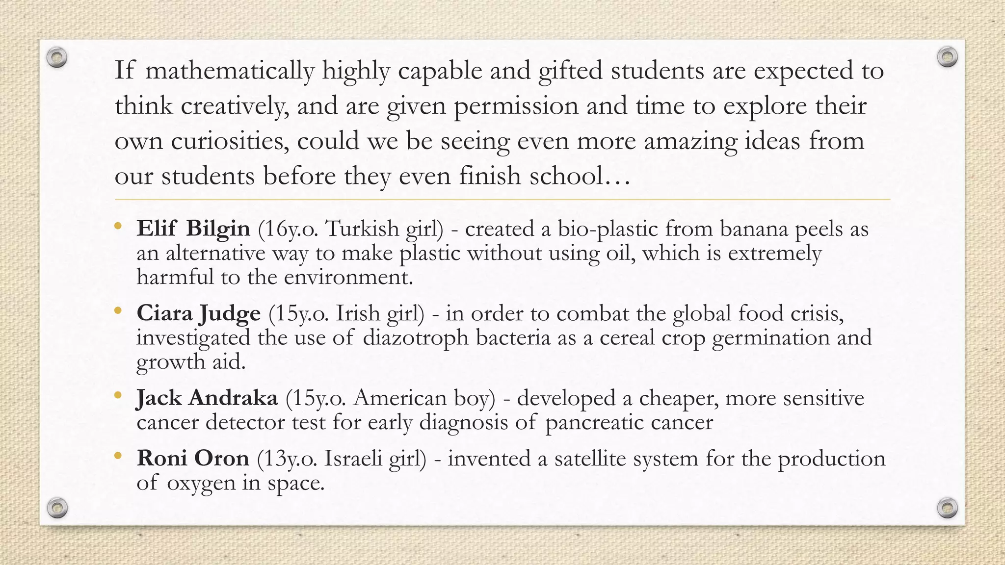 If mathematically highly capable and gifted students are expected to
think creatively, and are given permission and time to explore their
own curiosities, could we be seeing even more amazing ideas from
our students before they even finish school…
• Elif Bilgin (16y.o. Turkish girl) - created a bio-plastic from banana peels as
an alternative way to make plastic without using oil, which is extremely
harmful to the environment.
• Ciara Judge (15y.o. Irish girl) - in order to combat the global food crisis,
investigated the use of diazotroph bacteria as a cereal crop germination and
growth aid.
• Jack Andraka (15y.o. American boy) - developed a cheaper, more sensitive
cancer detector test for early diagnosis of pancreatic cancer
• Roni Oron (13y.o. Israeli girl) - invented a satellite system for the production
of oxygen in space.
 