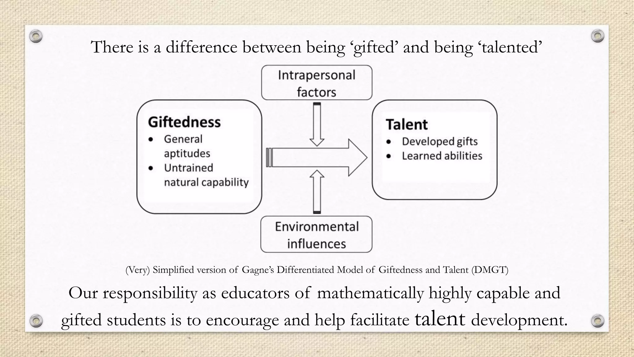 (Very) Simplified version of Gagne’s Differentiated Model of Giftedness and Talent (DMGT)
There is a difference between being ‘gifted’ and being ‘talented’
Our responsibility as educators of mathematically highly capable and
gifted students is to encourage and help facilitate talent development.
 