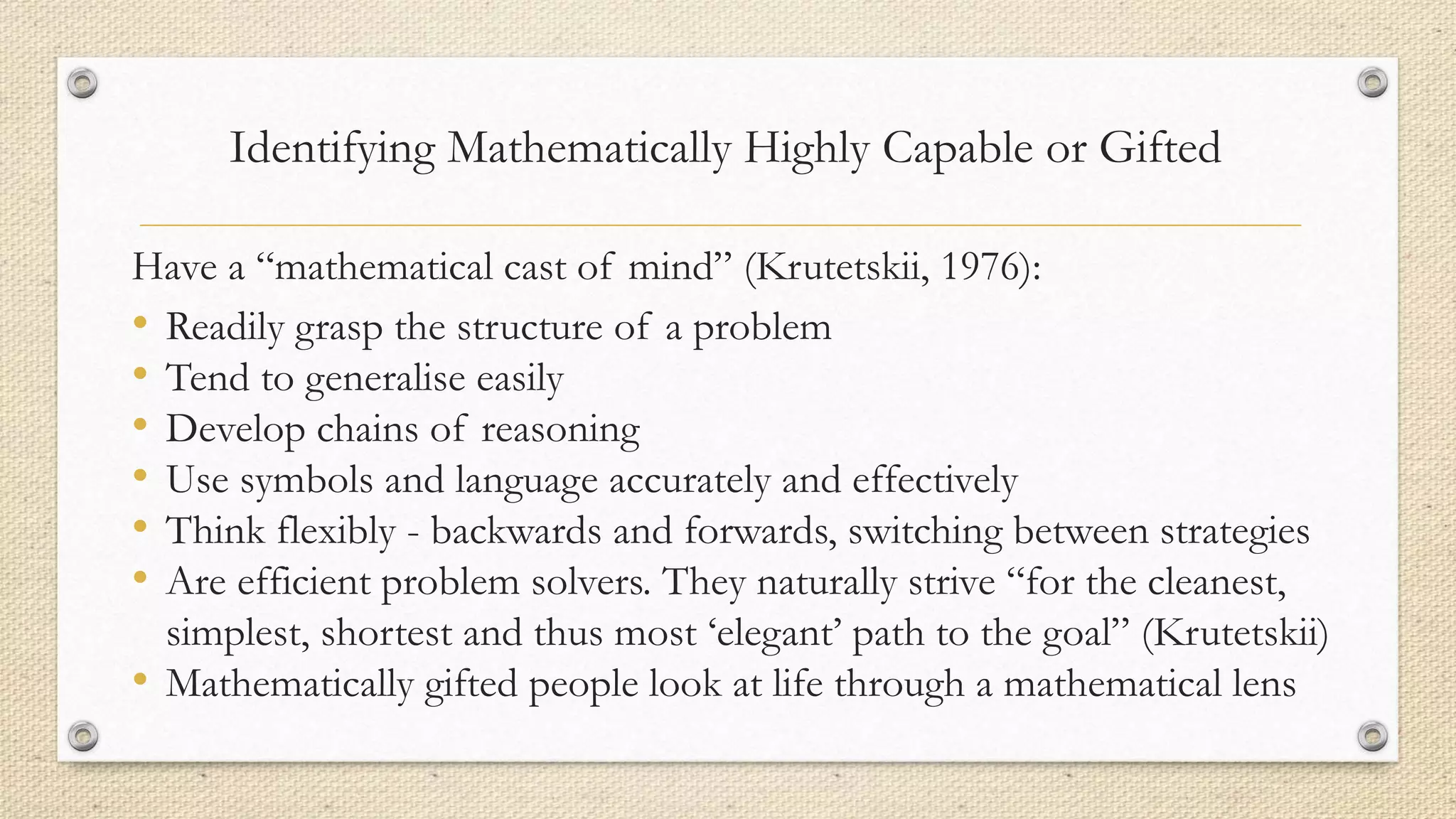 Identifying Mathematically Highly Capable or Gifted
Have a “mathematical cast of mind” (Krutetskii, 1976):
• Readily grasp the structure of a problem
• Tend to generalise easily
• Develop chains of reasoning
• Use symbols and language accurately and effectively
• Think flexibly - backwards and forwards, switching between strategies
• Are efficient problem solvers. They naturally strive “for the cleanest,
simplest, shortest and thus most ‘elegant’ path to the goal” (Krutetskii)
• Mathematically gifted people look at life through a mathematical lens
 