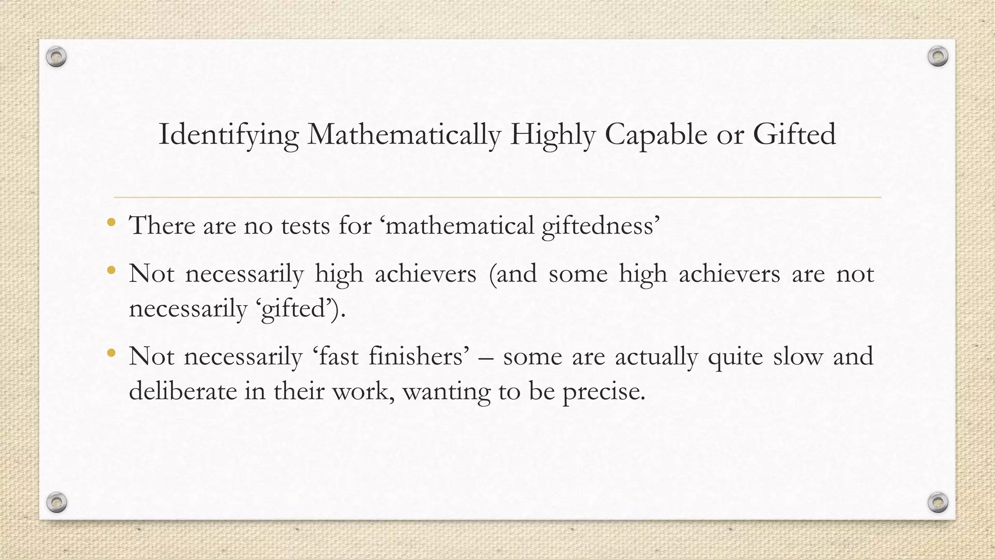 Identifying Mathematically Highly Capable or Gifted
• There are no tests for ‘mathematical giftedness’
• Not necessarily high achievers (and some high achievers are not
necessarily ‘gifted’).
• Not necessarily ‘fast finishers’ – some are actually quite slow and
deliberate in their work, wanting to be precise.
 