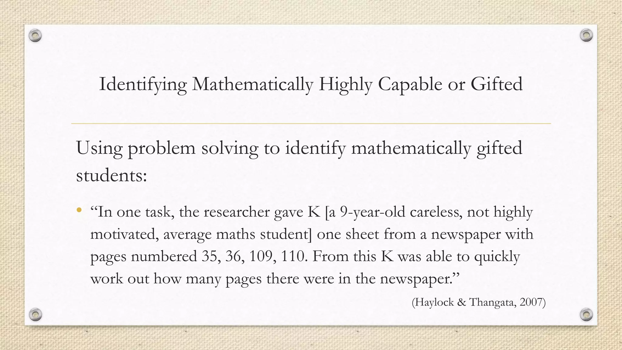 Using problem solving to identify mathematically gifted
students:
• “In one task, the researcher gave K [a 9-year-old careless, not highly
motivated, average maths student] one sheet from a newspaper with
pages numbered 35, 36, 109, 110. From this K was able to quickly
work out how many pages there were in the newspaper.”
(Haylock & Thangata, 2007)
Identifying Mathematically Highly Capable or Gifted
 