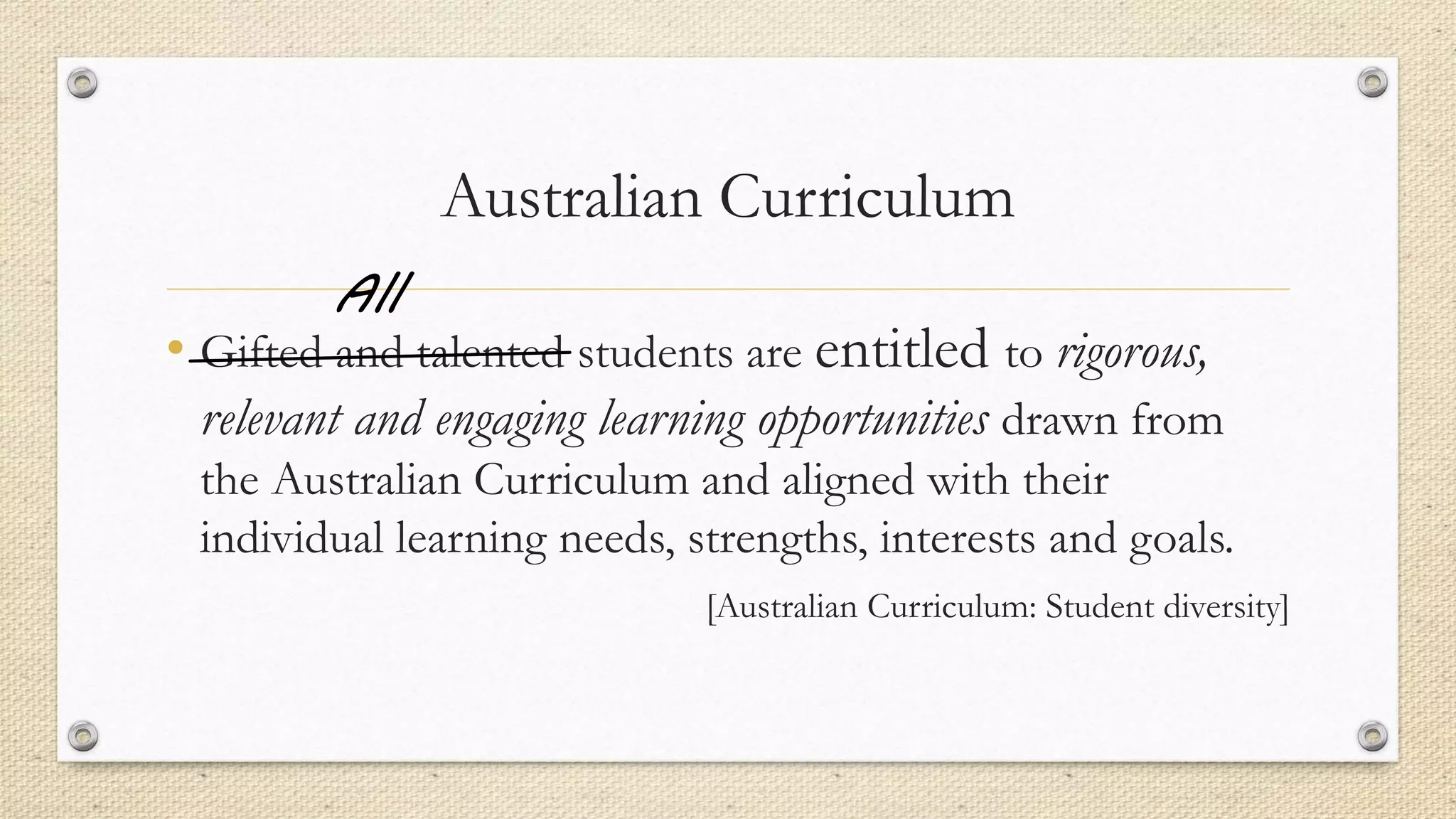 Australian Curriculum
• Gifted and talented students are entitled to rigorous,
relevant and engaging learning opportunities drawn from
the Australian Curriculum and aligned with their
individual learning needs, strengths, interests and goals.
[Australian Curriculum: Student diversity]
All
 