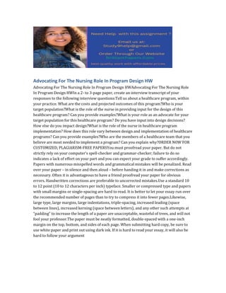 Advocating For The Nursing Role In Program Design HW
Advocating For The Nursing Role In Program Design HWAdvocating For The Nursing Role
In Program Design HWIn a 2- to 3-page paper, create an interview transcript of your
responses to the following interview questions:Tell us about a healthcare program, within
your practice. What are the costs and projected outcomes of this program?Who is your
target population?What is the role of the nurse in providing input for the design of this
healthcare program? Can you provide examples?What is your role as an advocate for your
target population for this healthcare program? Do you have input into design decisions?
How else do you impact design?What is the role of the nurse in healthcare program
implementation? How does this role vary between design and implementation of healthcare
programs? Can you provide examples?Who are the members of a healthcare team that you
believe are most needed to implement a program? Can you explain why?ORDER NOW FOR
CUSTOMIZED, PLAGIARISM-FREE PAPERSYou must proofread your paper. But do not
strictly rely on your computer’s spell-checker and grammar-checker; failure to do so
indicates a lack of effort on your part and you can expect your grade to suffer accordingly.
Papers with numerous misspelled words and grammatical mistakes will be penalized. Read
over your paper – in silence and then aloud – before handing it in and make corrections as
necessary. Often it is advantageous to have a friend proofread your paper for obvious
errors. Handwritten corrections are preferable to uncorrected mistakes.Use a standard 10
to 12 point (10 to 12 characters per inch) typeface. Smaller or compressed type and papers
with small margins or single-spacing are hard to read. It is better to let your essay run over
the recommended number of pages than to try to compress it into fewer pages.Likewise,
large type, large margins, large indentations, triple-spacing, increased leading (space
between lines), increased kerning (space between letters), and any other such attempts at
“padding” to increase the length of a paper are unacceptable, wasteful of trees, and will not
fool your professor.The paper must be neatly formatted, double-spaced with a one-inch
margin on the top, bottom, and sides of each page. When submitting hard copy, be sure to
use white paper and print out using dark ink. If it is hard to read your essay, it will also be
hard to follow your argument
 