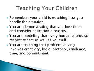Remember, your child is watching how you handle the situation.You are demonstrating that you love them and consider education a priority.You are modeling that every human counts so respect others as well as yourself.You are teaching that problem solving involves creativity, logic, protocol, challenge, time, and commitment.Teaching Your Children