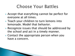 Accept that everything cannot be perfect for everyone at all times.Teach your children to turn lemons into lemonade. Model that behavior.Recognize issues that should be addressed by the school and act in a timely manner.Contact the appropriate person when you have a concern.Choose Your Battles