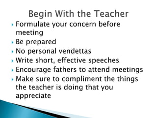 Formulate your concern before meetingBe preparedNo personal vendettasWrite short, effective speechesEncourage fathers to attend meetingsMake sure to compliment the things the teacher is doing that you appreciateBegin With the Teacher