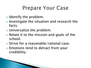 Identify the problem.Investigate the situation and research the facts.Universalize the problem.Relate it to the mission and goals of the school.Strive for a reasonable/rational case. Emotions tend to detract from your credibility.Prepare Your Case