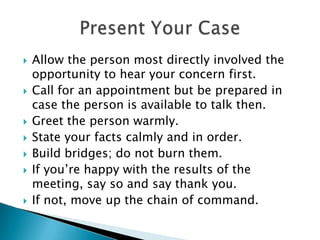 Allow the person most directly involved the opportunity to hear your concern first.Call for an appointment but be prepared in case the person is available to talk then.Greet the person warmly.State your facts calmly and in order.Build bridges; do not burn them.If you’re happy with the results of the meeting, say so and say thank you.If not, move up the chain of command.Present Your Case