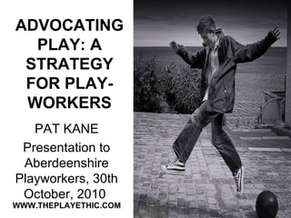 ADVOCATING
PLAY: A
STRATEGY
FOR PLAY-
WORKERS
PAT KANE
Presentation to
Aberdeenshire
Playworkers, 30th
October, 2010
WWW.THEPLAYETHIC.COM
 