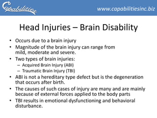 www.capabilitiesinc.biz


    Head Injuries – Brain Disability
• Occurs due to a brain injury
• Magnitude of the brain injury can range from
  mild, moderate and severe.
• Two types of brain injuries:
   – Acquired Brain Injury (ABI)
   – Traumatic Brain Injury (TBI)
• ABI is not a hereditary type defect but is the degeneration
  that occurs after birth.
• The causes of such cases of injury are many and are mainly
  because of external forces applied to the body parts
• TBI results in emotional dysfunctioning and behavioral
  disturbance.
 