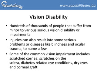 www.capabilitiesinc.biz


              Vision Disability
• Hundreds of thousands of people that suffer from
  minor to various serious vision disability or
  impairments
• Injuries can also result into some serious
  problems or diseases like blindness and ocular
  trauma, to name a few.
• Some of the common vision impairment includes
  scratched cornea, scratches on the
  sclera, diabetes related eye conditions, dry eyes
  and corneal graft.
 