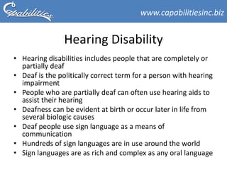 www.capabilitiesinc.biz


                Hearing Disability
• Hearing disabilities includes people that are completely or
  partially deaf
• Deaf is the politically correct term for a person with hearing
  impairment
• People who are partially deaf can often use hearing aids to
  assist their hearing
• Deafness can be evident at birth or occur later in life from
  several biologic causes
• Deaf people use sign language as a means of
  communication
• Hundreds of sign languages are in use around the world
• Sign languages are as rich and complex as any oral language
 