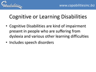 www.capabilitiesinc.biz


  Cognitive or Learning Disabilities
• Cognitive Disabilities are kind of impairment
  present in people who are suffering from
  dyslexia and various other learning difficulties
• Includes speech disorders
 