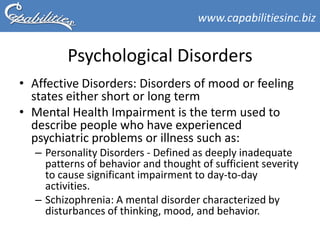 www.capabilitiesinc.biz


         Psychological Disorders
• Affective Disorders: Disorders of mood or feeling
  states either short or long term
• Mental Health Impairment is the term used to
  describe people who have experienced
  psychiatric problems or illness such as:
  – Personality Disorders - Defined as deeply inadequate
    patterns of behavior and thought of sufficient severity
    to cause significant impairment to day-to-day
    activities.
  – Schizophrenia: A mental disorder characterized by
    disturbances of thinking, mood, and behavior.
 