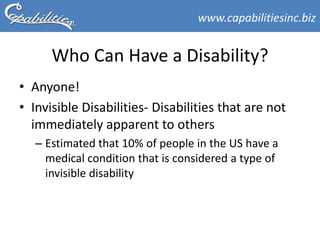 www.capabilitiesinc.biz


      Who Can Have a Disability?
• Anyone!
• Invisible Disabilities- Disabilities that are not
  immediately apparent to others
   – Estimated that 10% of people in the US have a
     medical condition that is considered a type of
     invisible disability
 