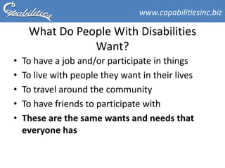 www.capabilitiesinc.biz

     What Do People With Disabilities
                Want?
•   To have a job and/or participate in things
•   To live with people they want in their lives
•   To travel around the community
•   To have friends to participate with
•   These are the same wants and needs that
    everyone has
 