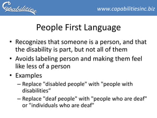 www.capabilitiesinc.biz


         People First Language
• Recognizes that someone is a person, and that
  the disability is part, but not all of them
• Avoids labeling person and making them feel
  like less of a person
• Examples
  – Replace "disabled people" with "people with
    disabilities“
  – Replace "deaf people" with "people who are deaf"
    or "individuals who are deaf"
 