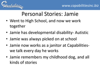 www.capabilitiesinc.biz

        Personal Stories: Jamie
• Went to High School, and now we work
  together
• Jamie has developmental disability- Autistic
• Jamie was always picked on at school
• Jamie now works as a janitor at Capabilities-
  we talk every day he works
• Jamie remembers my childhood dog, and all
  kinds of stories
 