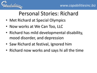 www.capabilitiesinc.biz

       Personal Stories: Richard
• Met Richard at Special Olympics
• Now works at We Can Too, LLC
• Richard has mild developmental disability,
  mood disorder, and depression
• Saw Richard at festival, Ignored him
• Richard now works and says hi all the time
 