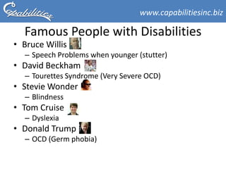 www.capabilitiesinc.biz

  Famous People with Disabilities
• Bruce Willis
  – Speech Problems when younger (stutter)
• David Beckham
  – Tourettes Syndrome (Very Severe OCD)
• Stevie Wonder
  – Blindness
• Tom Cruise
  – Dyslexia
• Donald Trump
  – OCD (Germ phobia)
 