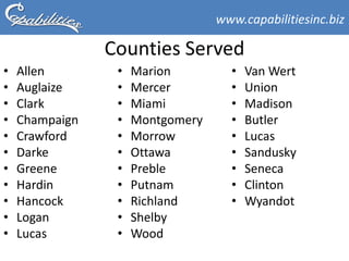 www.capabilitiesinc.biz

                Counties Served
•   Allen        •   Marion         •   Van Wert
•   Auglaize     •   Mercer         •   Union
•   Clark        •   Miami          •   Madison
•   Champaign    •   Montgomery     •   Butler
•   Crawford     •   Morrow         •   Lucas
•   Darke        •   Ottawa         •   Sandusky
•   Greene       •   Preble         •   Seneca
•   Hardin       •   Putnam         •   Clinton
•   Hancock      •   Richland       •   Wyandot
•   Logan        •   Shelby
•   Lucas        •   Wood
 