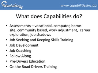 www.capabilitiesinc.biz


     What does Capabilities do?
• Assessments – vocational, computer, home-
  site, community based, work adjustment, career
  exploration, job shadows
• Job Seeking and Keeping Skills Training
• Job Development
• Job Coaching
• Follow Along
• Pre-Drivers Education
• On the Road Drivers Training
 