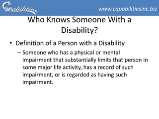 www.capabilitiesinc.biz
      Who Knows Someone With a
             Disability?
• Definition of a Person with a Disability
  – Someone who has a physical or mental
    impairment that substantially limits that person in
    some major life activity, has a record of such
    impairment, or is regarded as having such
    impairment.
 