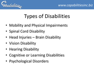www.capabilitiesinc.biz


            Types of Disabilities
•   Mobility and Physical Impairments
•   Spinal Cord Disability
•   Head Injuries – Brain Disability
•   Vision Disability
•   Hearing Disability
•   Cognitive or Learning Disabilities
•   Psychological Disorders
 