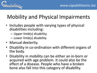 www.capabilitiesinc.biz


Mobility and Physical Impairments
• Includes people with varying types of physical
  disabilities including:
   – Upper limb(s) disability.
   – Lower limb(s) disability
• Manual dexterity.
• Disability in co-ordination with different organs of
  the body.
• Disability in mobility can be either an in-born or
  acquired with age problem. It could also be the
  effect of a disease. People who have a broken
  bone also fall into this category of disability.
 