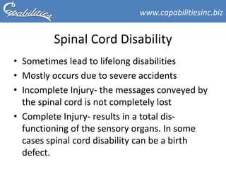 www.capabilitiesinc.biz


         Spinal Cord Disability
• Sometimes lead to lifelong disabilities
• Mostly occurs due to severe accidents
• Incomplete Injury- the messages conveyed by
  the spinal cord is not completely lost
• Complete Injury- results in a total dis-
  functioning of the sensory organs. In some
  cases spinal cord disability can be a birth
  defect.
 