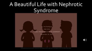 A Beautiful Life with Nephrotic
Syndrome
By: Ana Rodriguez
KINE 4354
PUBLIC HEALTH ADVOCACY & LEADERSHIP
November 24, 2021
Childhoodnephroticsyndrome by unknown. Retrieved from https://labblog.uofmhealth.org/lab-report/uncovering-genetic-factors-fuel-childhood-kidney-disease
 