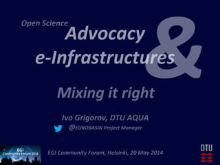 Advocacy	
  	
  
e-­‐Infrastructures	
  
	
  
	
  
Ivo	
  Grigorov,	
  DTU	
  AQUA	
  
@EUROBASIN	
  Project	
  Manager	
  
	
  
EGI	
  Community	
  Forum,	
  Helsinki,	
  20	
  May	
  2014	
  
Mixing	
  it	
  right	
  
&
Open	
  Science	
  	
  
 