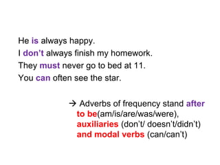 He is always happy.
I don’t always finish my homework.
They must never go to bed at 11.
You can often see the star.
 Adverbs of frequency stand after
to be(am/is/are/was/were),
auxiliaries (don’t/ doesn’t/didn’t)
and modal verbs (can/can’t)
 