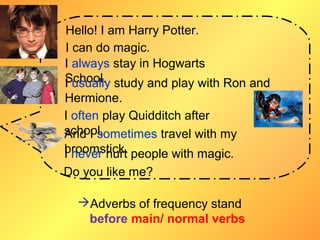 Hello! I am Harry Potter.
I can do magic.
I always stay in Hogwarts
School.I usually study and play with Ron and
Hermione.
I often play Quidditch after
school.And I sometimes travel with my
broomstick.I never hurt people with magic.
Do you like me?
Adverbs of frequency stand
before main/ normal verbs
 