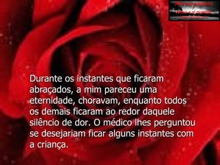 Durante os instantes que ficaram abraçados, a mim pareceu uma eternidade, choravam, enquanto todos  os demais ficaram ao redor daquele silêncio de dor. O médico lhes perguntou se desejariam ficar alguns instantes com  a criança. 