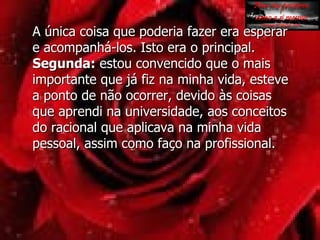 A única coisa que poderia fazer era esperar e acompanhá-los. Isto era o principal. Segunda:  estou convencido que o mais importante que já fiz na minha vida, esteve a ponto de não ocorrer, devido às coisas que aprendi na universidade, aos conceitos do racional que aplicava na minha vida pessoal, assim como faço na profissional.  